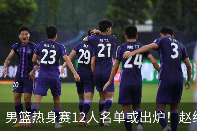 男篮热身赛12人名单或出炉！赵继伟胡金秋扛大旗，郭士强重点考察2人