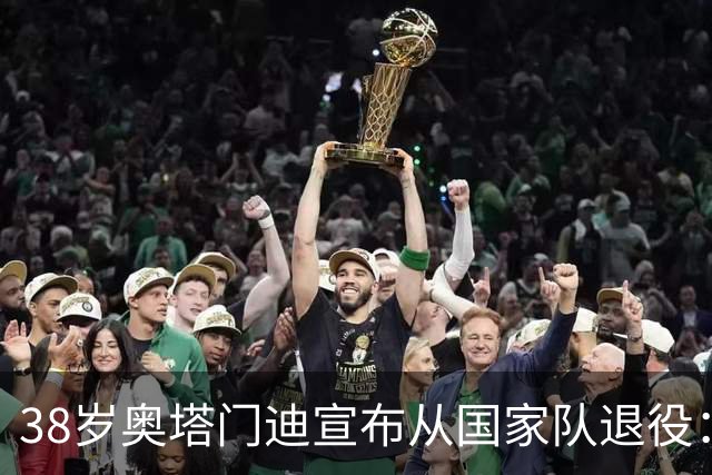 38岁奥塔门迪宣布从国家队退役：最后一场是世界杯决赛，昂首离开