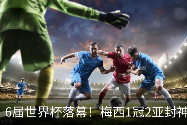 6届世界杯落幕！梅西1冠2亚封神，39岁留唯一遗憾，斯帅太戳心了