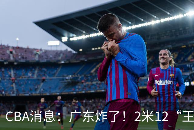 CBA消息：广东炸了！2米12“王炸战神”强势加盟，拒绝胡金秋？